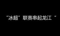 “冰超”联赛串起龙江“热雪”