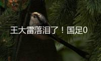 王大雷落泪了！国足0