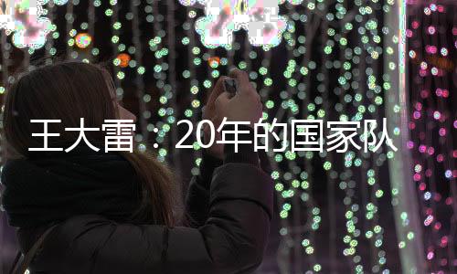 王大雷：20年的国家队生涯 一直没有成功过