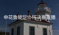 申花鲁能足协杯决赛直播地址观看入口 申花vs鲁能几点开始