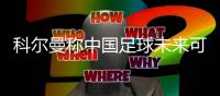 科尔曼称中国足球未来可期 盼自身能做出教练应有作为