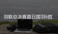 羽联总决赛首日国羽6胜3负 石宇奇凡晨组合开门红