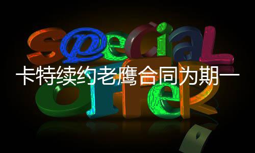卡特续约老鹰合同为期一年 赛季结束后卡特nba将退役