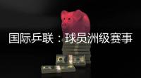 国际乒联：球员洲级赛事排名积分或将延长