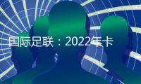 国际足联：2022年卡塔尔世界杯扩军至48支球队国足有戏