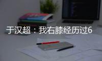 于汉超：我右膝经历过6次手术 最折磨的就是心理