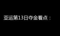 亚运第13日夺金看点：中国女足冲冠 女排争决赛入场券