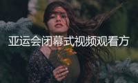 亚运会闭幕式视频观看方式 2018亚运会闭幕式CCTV5直播入口