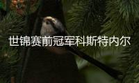 世锦赛前冠军科斯特内尔宣布伤势未愈 退出19年1月欧锦赛