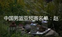 中国男篮亚预赛名单：赵继伟领衔 周琦未入选