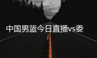 中国男篮今日直播vs委内瑞拉视频直播入口+比赛观看时间地址