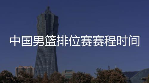 中国男篮排位赛赛程时间表:6日战韩国 8日战尼日利亚