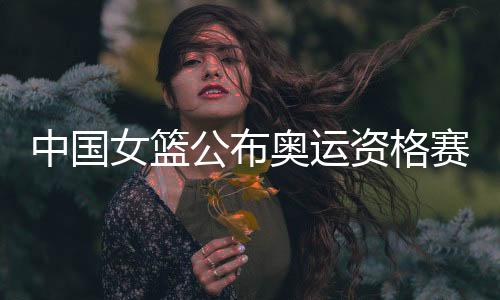 中国女篮公布奥运资格赛12人名单 春节4天三赛