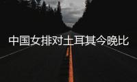 中国女排对土耳其今晚比赛几点开始 奥运女排资格赛直播时间