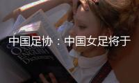 中国足协：中国女足将于3月开启全球选帅