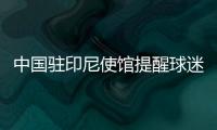 中国驻印尼使馆提醒球迷：文明观赛 不给边检官员小费