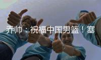 乔帅：祝福中国男篮！塞尔维亚兄弟支持你们