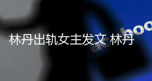 林丹出轨女主发文 林丹宣布退役后出轨事件女主说了啥