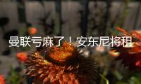 曼联亏麻了！安东尼将租借离队 当初转会费9500万