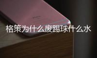 格策为什么废踢球什么水平 多特不续约格策原因曝光