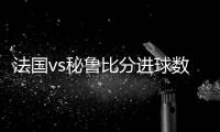 法国vs秘鲁比分进球数分析预测 实力对比及比赛结果谁赢