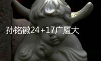 孙铭徽24+17广厦大胜天津 深圳力克福建3连胜