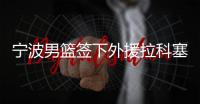 宁波男篮签下外援拉科塞维奇和芒格