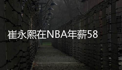 崔永熙在NBA年薪58万美元 与CBA顶薪相差甚远
