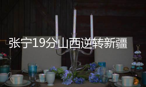 张宁19分山西逆转新疆 刘泽一17分浙江负江苏