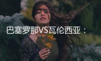 巴塞罗那VS瓦伦西亚：两支西甲传统队志在为各自目标全取三分