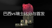 巴西vs瑞士比分与首发阵容预测 比赛前瞻分析谁会赢胜算大