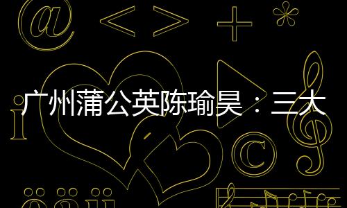 广州蒲公英陈瑜昊:三大关键词总结赛季 偶像博格巴