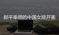 郎平率领的中国女排开赛在即 我们拭目以待