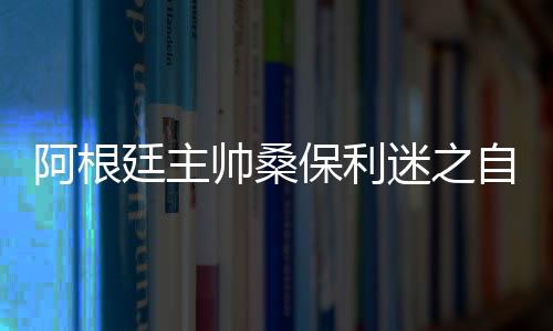 阿根廷主帅桑保利迷之自信:距夺冠还差5场胜利