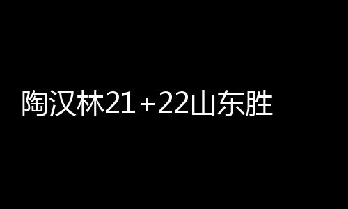 陶汉林21+22山东胜北控 崔永熙21分广州胜广厦
