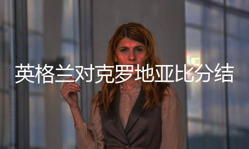 英格兰对克罗地亚比分结果首发预测 比赛分析前瞻谁会赢