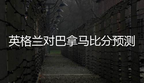 英格兰对巴拿马比分预测谁会赢 哪队胜率大比较强前瞻分析