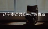 辽宁本钢男篮将对阵青岛队 对方主教练是辽篮名宿