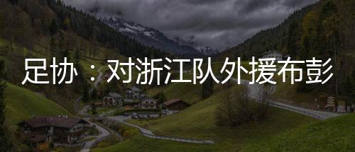 足协:对浙江队外援布彭扎不幸离世表示深切哀悼