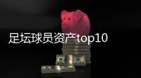 足坛球员资产top10：梅西8.5亿美元第一