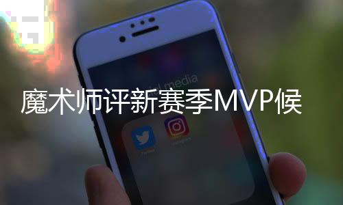 魔术师评新赛季MVP候选人:詹皇第一 有两人并列第二