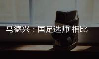 马德兴：国足选帅 相比20年前越选越抽儿抽儿！
