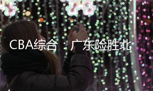 CBA综合:广东险胜北控 广厦终结辽宁11连胜