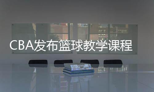 CBA发布篮球教学课程 cba篮球课出现哪些球员明星