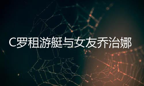 C罗租游艇与女友乔治娜以及朋友休假 8块腹肌引人注目
