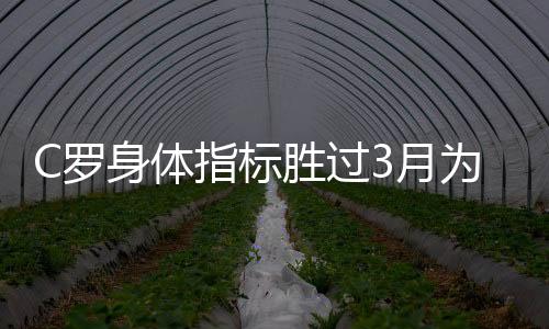 C罗身体指标胜过3月为意甲做足了准备 尤文主帅很满意