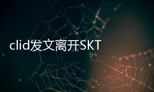 clid发文离开SKT怎么回事 clid为什么要离开SKT原因是