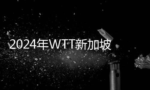 2024年WTT新加坡大满贯赛程直播时间表3月15日 今天国乒赛程比赛时间